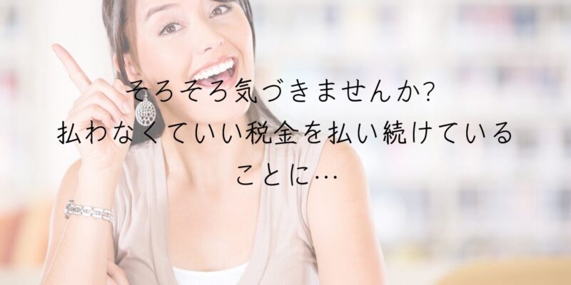 そろそろ気づきませんか？払わなくていい税金を払い続けていることに…