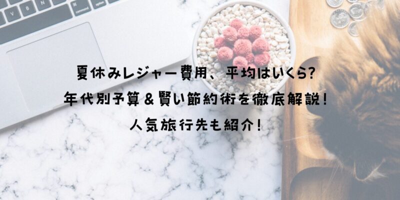 夏休みレジャー費用、平均はいくら？年代別予算＆賢い節約術を徹底解説！人気旅行先も紹介！