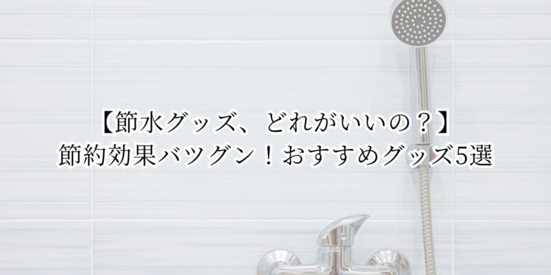 【節水グッズ、どれがいいの？】節約効果バツグン！おすすめグッズ5選