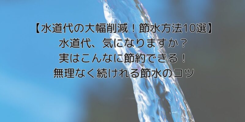 【水道代の大幅削減！節水方法10選】水道代、気になりますか？実はこんなに節約できる！無理なく続けれる節水のコツ